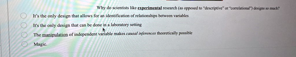 Why do scientists like experimental research (as opposed to "descriptive" or "correlational") designs so much?
It's the only design that allows for an identification of relationships between variables
It's the only design that can be done in a laboratory setting
The manipulation of independent variable makes causal inferences theoretically possible
Magic.