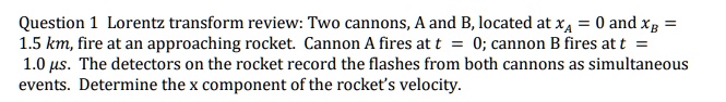 Question 1 Lorentz transform review: Two cannons, A and B, located at xA = 0 and xB = 1.5 km, fire at an approaching rocket. Cannon A fires at t = 0; cannon B fires at t = 1.0 µs. The detectors on the rocket record the flashes from both cannons as simultaneous events. Determine the x component of the rocket's velocity.