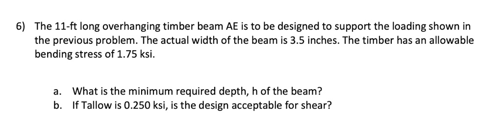 6) The 11-ft long overhanging timber beam AE is to be designed to support the loading shown in
the previous problem. The actual width of the beam is 3.5 inches. The timber has an allowable
bending stress of 1.75 ksi.
a. What is the minimum required depth, h of the beam?
b. If Tallow is 0.250 ksi, is the design acceptable for shear?