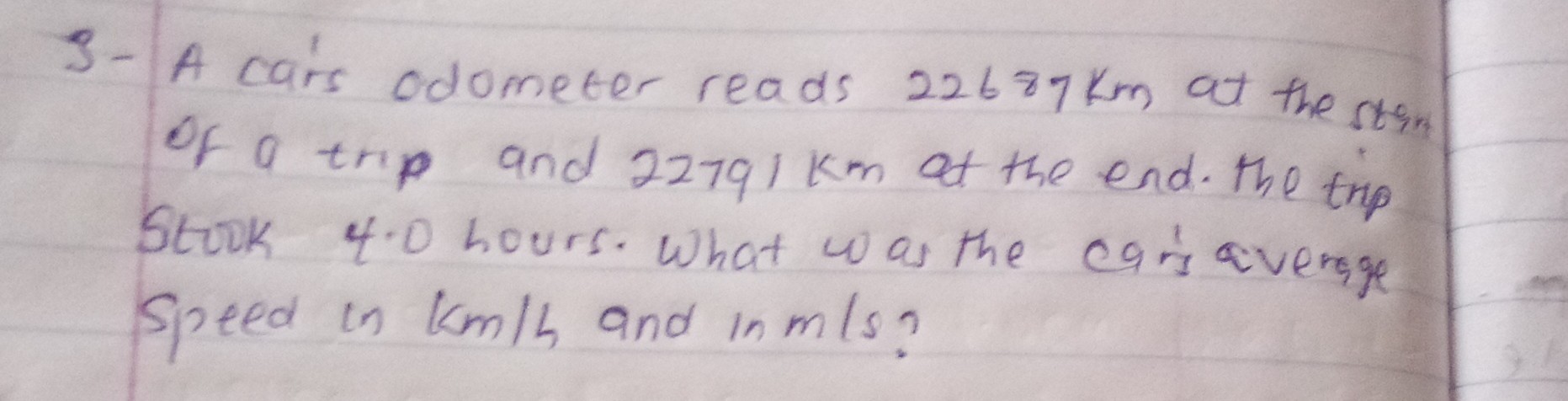 3- A cairs odometer reads 22687  km at the stint of a trip and 22791  km at the end. The trip Stook 4.0 hours. What was the cars avergge speed in km / h and in m / s ?