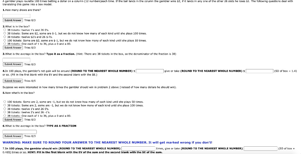 A gambler plays roulette 100 times betting a dollar on a column (12 numbers) each time. If the ball lands in the column the gambler wins 2, if it lands in any one of the other 26 slots he loses1. The following questions deal with translating this game into a box model.
1. How many draws are there?
2. What is in the box?
38 tickets: twelve 1's and 26 0's.
38 tickets: Some are 2, some are-1, but we do not know how many of each kind until she plays 100 times.
38 tickets: twelve 2's and 26-1's.
100 tickets: Some are 2, some are-1, but we do not know how many of each kind until she plays 50 times.
38 tickets: One each of 1 to 36, plus a 0 and a 00.
3. What is the average in the box? Type it as a fraction. (Hint: There are 38 tickets in the box, so the denominator of the fraction is 38)
4. In 100 plays, the gambler's net gain will be around (ROUND TO THE NEAREST WHOLE NUMBER) give or take (ROUND TO THE NEAREST WHOLE NUMBER) (SD of box = 1.4) or so. (Fill in the first blank with the EV and the second blank with the SE.)
Suppose we were interested in how many times the gambler should win in problem 2 above (instead of how many dollars he should win).
5. Now what's in the box?
100 tickets: Some are 2, some are -1, but we do not know how many of each kind until she plays 50 times.
38 tickets: Some are 2, some are -1, but we do not know how many of each kind until she plays 100 times.
38 tickets: twelve 1's and 26 0's.
38 tickets: twelve 2's and 26 -1's.
38 tickets: One each of 1 to 36, plus a 0 and a 00.
6. What is the average in the box? TYPE AS A FRACTION
WARNING: MAKE SURE TO ROUND YOUR ANSWER TO THE NEAREST WHOLE NUMBER. It will get marked wrong if you don't!
7. In 100 plays, the gambler should win (ROUND TO THE NEAREST WHOLE NUMBER) times, give or take (ROUND TO THE NEAREST WHOLE NUMBER) (SD of box = 0.465) times or so. HINT: Fill in the first blank with the EV of the sum and the second blank with the SE of the sum.
