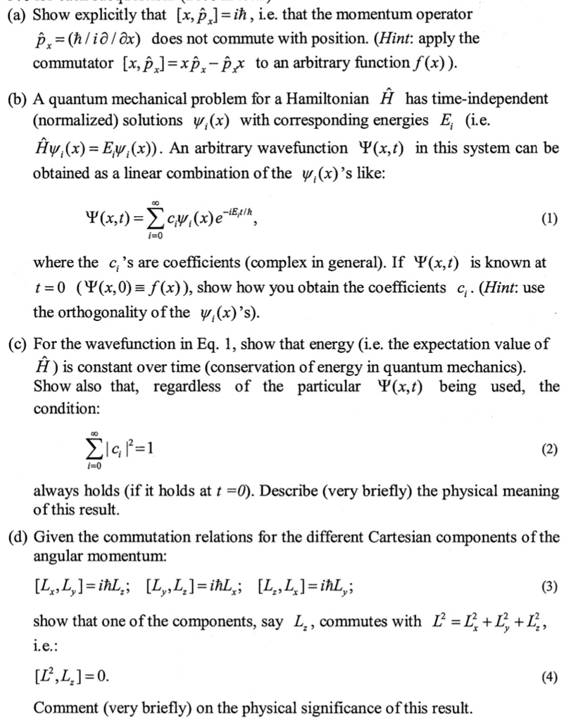 (a) Show explicitly that [x, p?x] = i?, i.e. that the momentum operator p?x = (? / i ? / ?x) does not commute with position. (Hint: apply the commutator [x, p?x] = xp?x - p?xx to an arbitrary function f(x)).
(b) A quantum mechanical problem for a Hamiltonian ? has time-independent (normalized) solutions ?i(x) with corresponding energies Ei (i.e. ??i(x) = Ei?i(x)). An arbitrary wavefunction ?(x, t) in this system can be obtained as a linear combination of the ?i(x)’s like:
?(x, t) = ?i=0^? ci ?i(x) e^-iEit/?, (1)
where the ci’s are coefficients (complex in general). If ?(x, t) is known at t = 0 (?(x, 0) ? f(x)), show how you obtain the coefficients ci. (Hint: use the orthogonality of the ?i(x)’s).
(c) For the wavefunction in Eq. 1, show that energy (i.e. the expectation value of ?) is constant over time (conservation of energy in quantum mechanics). Show also that, regardless of the particular ?(x, t) being used, the condition:
?i=0^? |ci|^2 = 1 (2)
always holds (if it holds at t = 0). Describe (very briefly) the physical meaning of this result.
(d) Given the commutation relations for the different Cartesian components of the angular momentum:
[Lx, Ly] = i? Lz; [Ly, Lz] = i? Lx; [Lz, Lx] = i? Ly; (3)
show that one of the components, say Lz, commutes with L^2 = Lx^2 + Ly^2 + Lz^2,
i.e.:
[L^2, Lz] = 0. (4)
Comment (very briefly) on the physical significance of this result.
