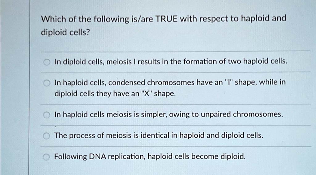 Which of the following is/are TRUE with respect to haploid and
diploid cells?
In diploid cells, meiosis I results in the formation of two haploid cells.
In haploid cells, condensed chromosomes have an "I" shape, while in
diploid cells they have an "X" shape.
In haploid cells meiosis is simpler, owing to unpaired chromosomes.
The process of meiosis is identical in haploid and diploid cells.
Following DNA replication, haploid cells become diploid.