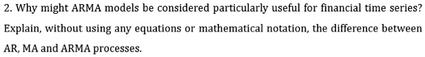 Why might ARMA models be considered particularly useful for financial time series?
Explain, without using any equations or mathematical notation, the difference between
AR, MA and ARMA processes.