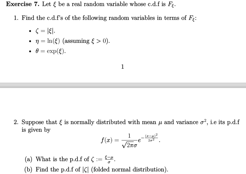 Exercise 7. Let ξ be a real random variable whose c.d.f is Fξ.
1. Find the c.d.f's of the following random variables in terms of Fξ:
∙  ζ = |ξ|
∙  η = ln(ξ)   (assuming ξ > 0)
∙  θ = (ξ)
2. Suppose that ξ is normally distributed with mean μ and variance σ^2, i.e its p.d.f
is given by
f(x) = (1)/(√(2πσ))e^-((x-μ)^2)/(2σ^2)
(a) What is the p.d.f of ζ := (ξ - μ)/(σ)?
(b) Find the p.d.f of |ξ| (folded normal distribution).