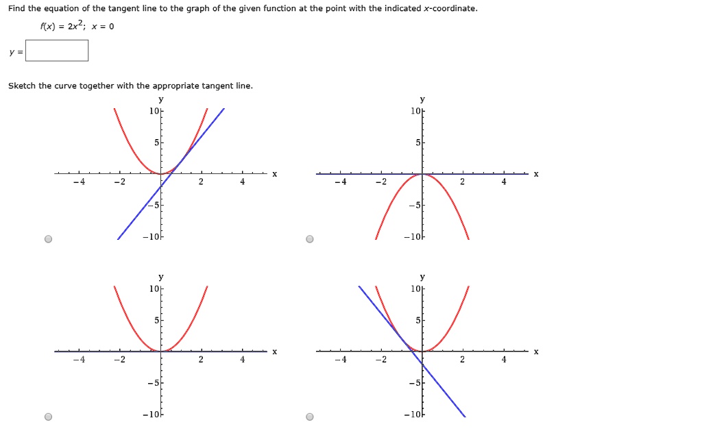 Find the equation of the tangent line to the graph of the given function at the point with the indicated x-coordinate.
f(x) = 2x^2; x = 0
y =
Sketch the curve together with the appropriate tangent line.