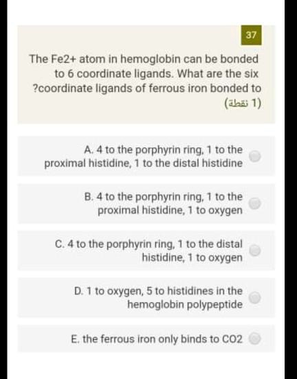 The Fe2+ atom in hemoglobin can be bonded to 6 coordinate ligands. What are the six coordinate ligands of ferrous iron bonded to?
A. 4 to the porphyrin ring, 1 to the proximal histidine, 1 to the distal histidine
B. 4 to the porphyrin ring, 1 to the proximal histidine, 1 to oxygen
C. 4 to the porphyrin ring, 1 to the distal histidine, 1 to oxygen
D. 1 to oxygen, 5 to histidines in the hemoglobin polypeptide
E. the ferrous iron only binds to CO2