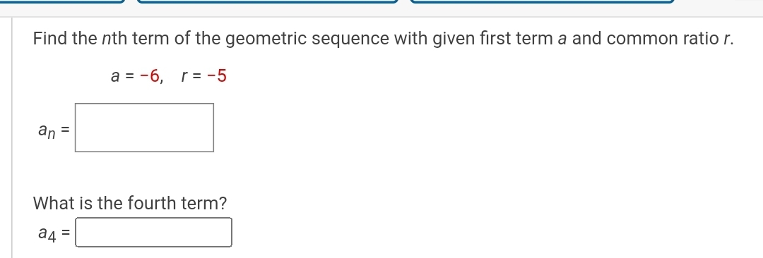 Find the ( n )th term of the geometric sequence with given first term a and common ratio ( r ).
[
a=-6, quad r=-5
]
[
an=
]
What is the fourth term?
[
a4=
]