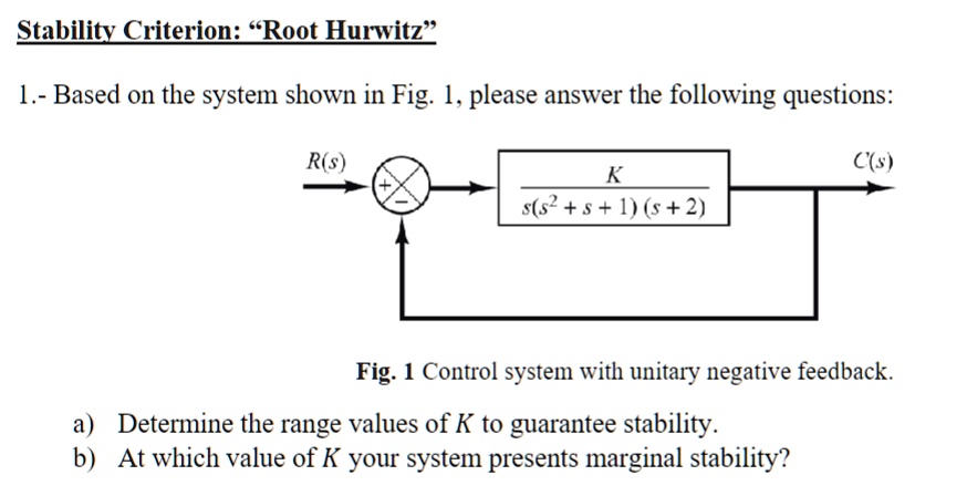 Stability Criterion: “Root Hurwitz"
1.- Based on the system shown in Fig. 1, please answer the following questions:
R(s)
+C(s)
K
s(s^2 + s + 1)(s + 2)
Fig. 1 Control system with unitary negative feedback.
a) Determine the range values of K to guarantee stability.
b) At which value of K your system presents marginal stability?