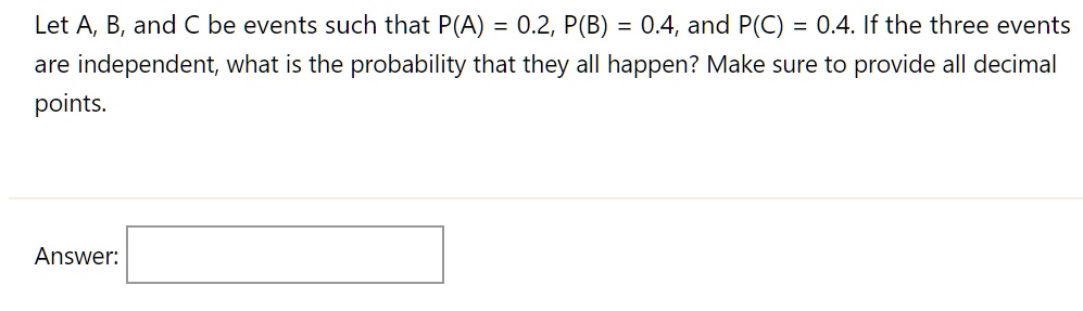 Let A, B, and C be events such that P(A) = 0.2, P(B) = 0.4, and P(C) = 0.4. If the three events are independent, what is the probability that they all happen? Make sure to provide all decimal points.
Answer: