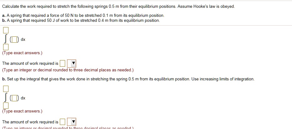 Calculate the work required to stretch the following springs 0.5 m from their equilibrium positions. Assume Hooke's law is obeyed.
a. A spring that required a force of 50 N to be stretched 0.1 m from its equilibrium position.
b. A spring that required 50 J of work to be stretched 0.4 m from its equilibrium position.
? ( ) dx
(Type exact answers.)
The amount of work required is
(Type an integer or decimal rounded to three decimal places as needed.)
b. Set up the integral that gives the work done in stretching the spring 0.5 m from its equilibrium position. Use increasing limits of integration.
? ( ) dx
(Type exact answers.)
The amount of work required is
