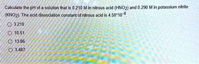 Calculate the pH of a solution that is 0.210 M in nitrous acid (HNO2) and 0.290 M in potassium nitrite (KNO2). The acid dissociation constant of nitrous acid is 4.50*10-4.
3.210
10.51
13.86
3.487