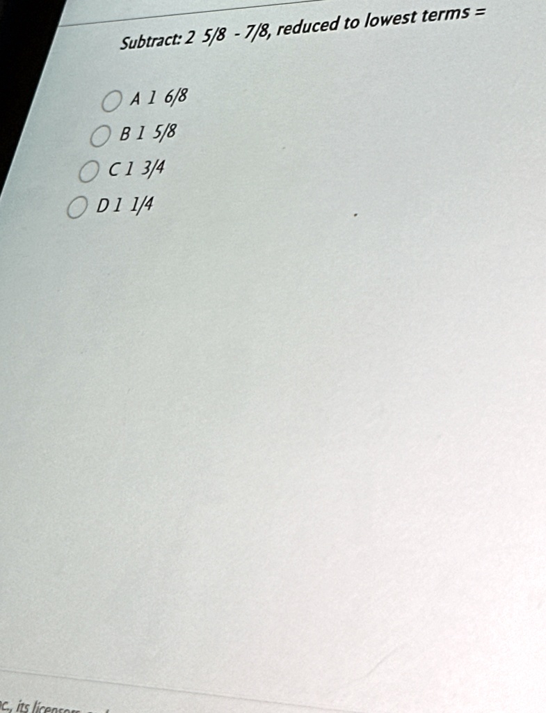 Subtract: 2(5)/(8) - (7)/(8), reduced to lowest terms = 
A 1(6)/(8)
B 1(5)/(8)
C 1(3)/(4)
D 1(1)/(4)