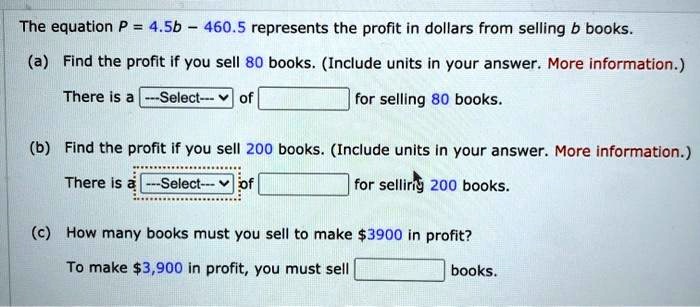 The equation P = 4.5b - 460.5 represents the profit in dollars from selling b books.

(a) Find the profit if you sell 80 books. (Include units in your answer.)
There is a —Select— of for selling 80 books.

(b) Find the profit if you sell 200 books. (Include units in your answer.)
There is a —Select— of for selling 200 books.

(c) How many books must you sell to make 3900 in profit?
To make3,900 in profit, you must sell books.