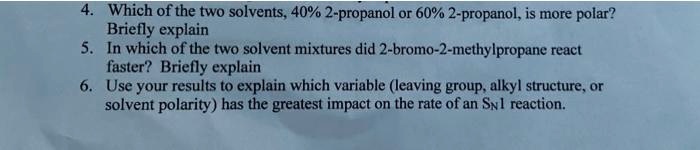 4. Which of the two solvents, 40% 2-propanol or 60% 2-propanol, is more polar?
Briefly explain
5. In which of the two solvent mixtures did 2-bromo-2-methylpropane react
faster? Briefly explain
6. Use your results to explain which variable (leaving group, alkyl structure, or
solvent polarity) has the greatest impact on the rate of an SN1 reaction.