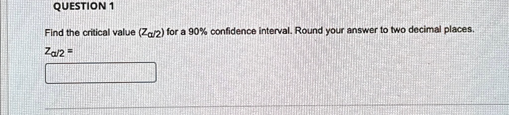 QUESTION 1
Find the critical value (Zα/2) for a 90% confidence interval. Round your answer to two decimal places.
Zα/2 =