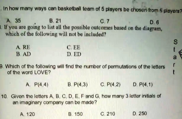 1. In how many ways can basketball team of 5 players be chosen from 6 players?
A 35
B. 21
C. 7
D. 6
3. If you are going to list all the possible outcomes based on the diagram,
which of the following will not be included?
A. RE
B. AD
C. EE
D. ED
9. Which of the following will find the number of permutations of the letters
of the word LOVE?
A. P(4,4)
B. P(4,3) C. P(4,2) D. P(4,1)
10. Given the letters A, B, C, D, E, F and G, how many 3 letter initials of
an imaginary company can be made?
A. 120
B. 150
C. 210
D. 250