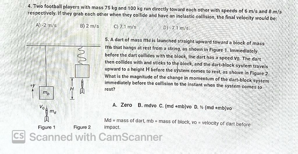 4. Two football players with mass 75 kg and 100 kg run directly toward each other with speeds of 6 m/s and 8 m/s respectively. If they grab each other when they collide and have an inelastic collision, the final velocity would be:

A) -2 m/s B) 2 m/s C) 7.1 m/s D) -7.1 m/s

5. A dart of mass Md is launched straight upward toward a block of mass Mb that hangs at rest from a string, as shown in Figure 1. Immediately before the dart collides with the block, the dart has a speed Vo. The dart then collides with and sticks to the block, and the dart-block system travels upward to a height H before the system comes to rest, as shown in Figure 2. What is the magnitude of the change in momentum of the dart-block system immediately before the collision to the instant when the system comes to rest?

A. Zero B. mdvo C. (md +mb)vo D. ½ (md +mb)vo

Md = mass of dart, mb = mass of block, vo = velocity of dart before impact.