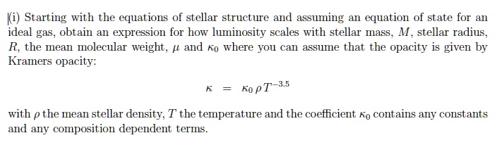 (i) Starting with the equations of stellar structure and assuming an equation of state for an ideal gas, obtain an expression for how luminosity scales with stellar mass, M, stellar radius, R, the mean molecular weight, μ and κ0 where you can assume that the opacity is given by Kramers opacity:
κ = κ0 ρ T^-3.5
with ρ the mean stellar density, T the temperature and the coefficient κ0 contains any constants and any composition dependent terms.