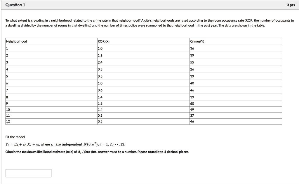 Question 1
3 pts
To what extent is crowding in a neighborhood related to the crime rate in that neighborhood? A city's neighborhoods are rated according to the room occupancy rate (ROR, the number of occupants in
a dwelling divided by the number of rooms in that dwelling) and the number of times police were summoned to that neighborhood in the past year. The data are shown in the table.
Neighborhood
ROR (X)
Crimes(Y)
1
1.0
36
2
1.1
39
3
2.4
55
4
0.3
26
5
0.5
39
6
1.0
40
7
0.6
46
8
1.4
39
9
1.6
60
10
1.4
49
11
0.3
37
12
0.5
46
Fit the model
Yi = β0 + β1 Xi +, where  are independent N(0, σ^2), i = 1, 2, …, 12.
Obtain the maximum likelihood estimate (mle) of β1. Your final answer must be a number. Please round it to 4 decimal places.