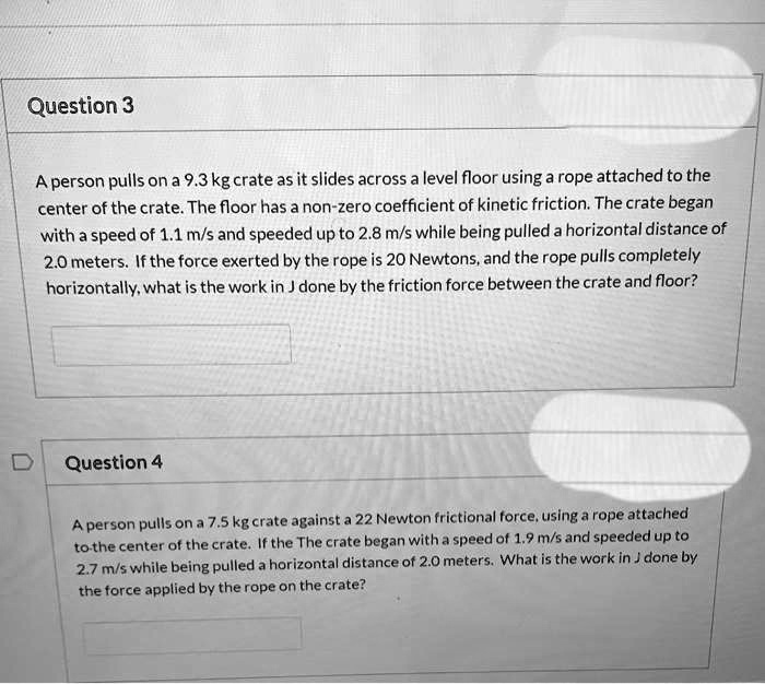 Question 3

A person pulls on a 9.3 kg crate as it slides across a level floor using a rope attached to the center of the crate. The floor has a non-zero coefficient of kinetic friction. The crate began with a speed of 1.1 m/s and speeded up to 2.8 m/s while being pulled a horizontal distance of 2.0 meters. If the force exerted by the rope is 20 Newtons, and the rope pulls completely horizontally, what is the work in J done by the friction force between the crate and floor?

Question 4

A person pulls on a 7.5 kg crate against a 22 Newton frictional force, using a rope attached to the center of the crate. If the The crate began with a speed of 1.9 m/s and speeded up to 2.7 m/s while being pulled a horizontal distance of 2.0 meters. What is the work in J done by the force applied by the rope on the crate?