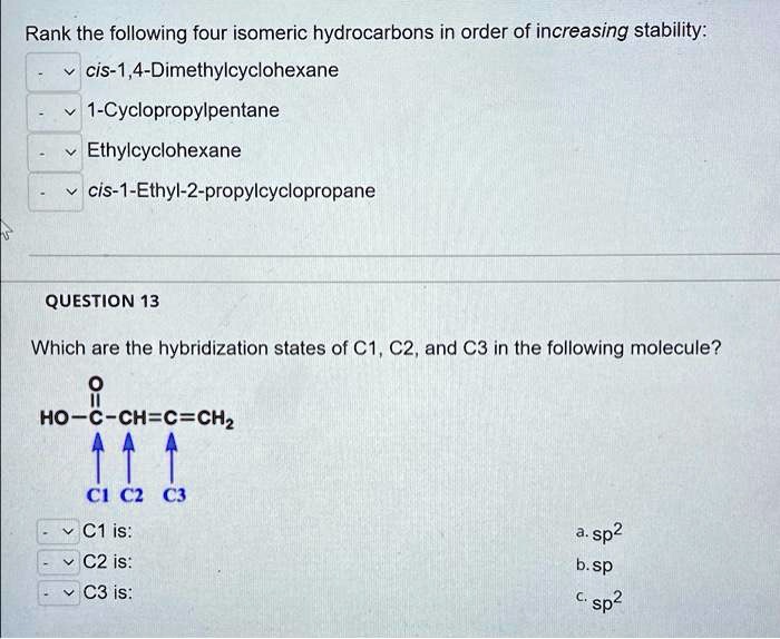 Rank the following four isomeric hydrocarbons in order of increasing stability:
cis-1,4-Dimethylcyclohexane
1-Cyclopropylpentane
Ethylcyclohexane
cis-1-Ethyl-2-propylcyclopropane
QUESTION 13
Which are the hybridization states of C1, C2, and C3 in the following molecule?
O
||
HO-C-CH=C=CH2
? ? ?
C1 C2 C3
C1 is:
C2 is:
C3 is:
a. sp2
b. sp
c. sp2