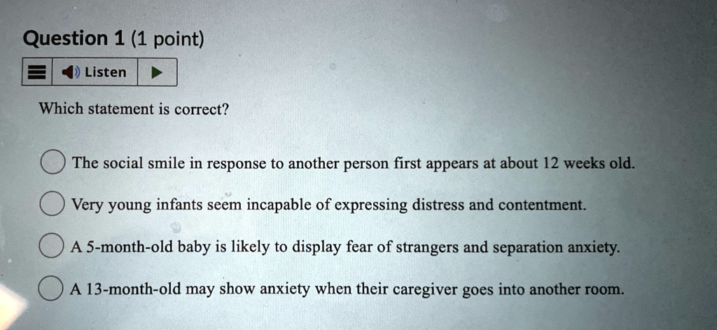 Question 1 (1 point)
Listen
Which statement is correct?
The social smile in response to another person first appears at about 12 weeks old.
Very young infants seem incapable of expressing distress and contentment.
A 5-month-old baby is likely to display fear of strangers and separation anxiety.
A 13-month-old may show anxiety when their caregiver goes into another room.