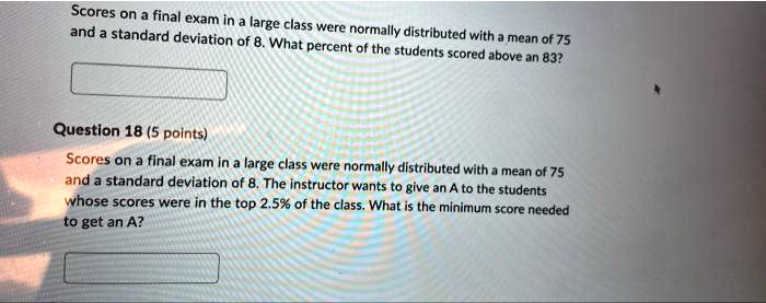 Scores on a final exam in a large class were normally distributed with a mean of 75 and a standard deviation of 8. What percent of the students scored above an 83?
Question 18 (5 points)
Scores on a final exam in a large class were normally distributed with a mean of 75 and a standard deviation of 8. The instructor wants to give an A to the students whose scores were in the top 2.5% of the class. What is the minimum score needed to get an A?
