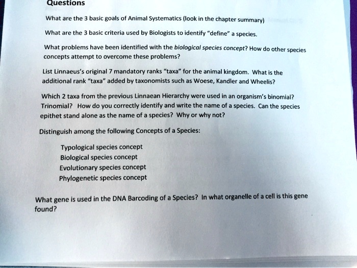 Questions
What are the 3 basic goals of Animal Systematics (look in the chapter summary)
What are the 3 basic criteria used by Biologists to identify "define" a species.
What problems have been identified with the biological species concept? How do other species concepts attempt to overcome these problems?
List Linnaeus's original 7 mandatory ranks "taxa" for the animal kingdom. What is the additional rank "taxa" added by taxonomists such as Woese, Kandler and Wheelis?
Which 2 taxa from the previous Linnaean Hierarchy were used in an organism's binomial? Trinomial? How do you correctly identify and write the name of a species. Can the species epithet stand alone as the name of a species? Why or why not?
Distinguish among the following Concepts of a Species:
Typological species concept
Biological species concept
Evolutionary species concept
Phylogenetic species concept
What gene is used in the DNA Barcoding of a Species? In what organelle of a cell is this gene found?