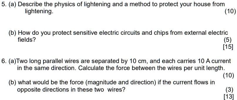 5. (a) Describe the physics of lightening and a method to protect your house from
lightening.
(10)
(b) How do you protect sensitive electric circuits and chips from external electric
fields?
(5)
[15]
6. (a) Two long parallel wires are separated by 10 cm, and each carries 10 A current
in the same direction. Calculate the force between the wires per unit length.
(10)
(b) what would be the force (magnitude and direction) if the current flows in
opposite directions in these two wires?
(3)
[13]