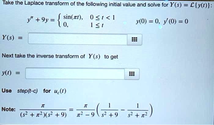 Take the Laplace transform of the following initial value and solve for Y(s) = Ly(t):
y” + 9y =  sin(???t), 0 ? t < 1; 0, 1 ? t. y(0) = 0, y'(0) = 0
Y(s) =
Next take the inverse transform of Y(s) to get
y(t) =
Use step(t-c) for uc(t)
Note: ??? / ((s^2 + ???^2)(s^2 + 9)) = ??? / (???^2 - 9) * (1 / (s^2 + 9) - 1 / (s^2 + ???^2))