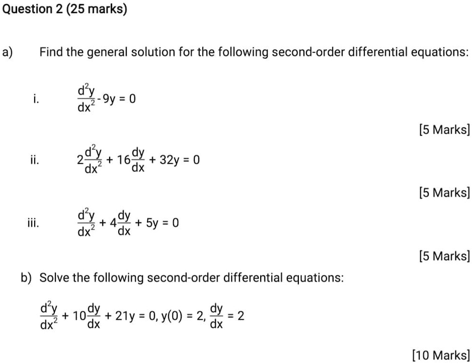 a) Find the general solution for the following second-order differential equations:

i. d^2y/dx^2 - 9y = 0

ii. 2 d^2y/dx^2 + 16 dy/dx + 32y = 0

iii. d^2y/dx^2 + 4 dy/dx + 5y = 0

b) Solve the following second-order differential equations:

d^2y/dx^2 + 10 dy/dx + 21y = 0, y(0) = 2, dy/dx = 2