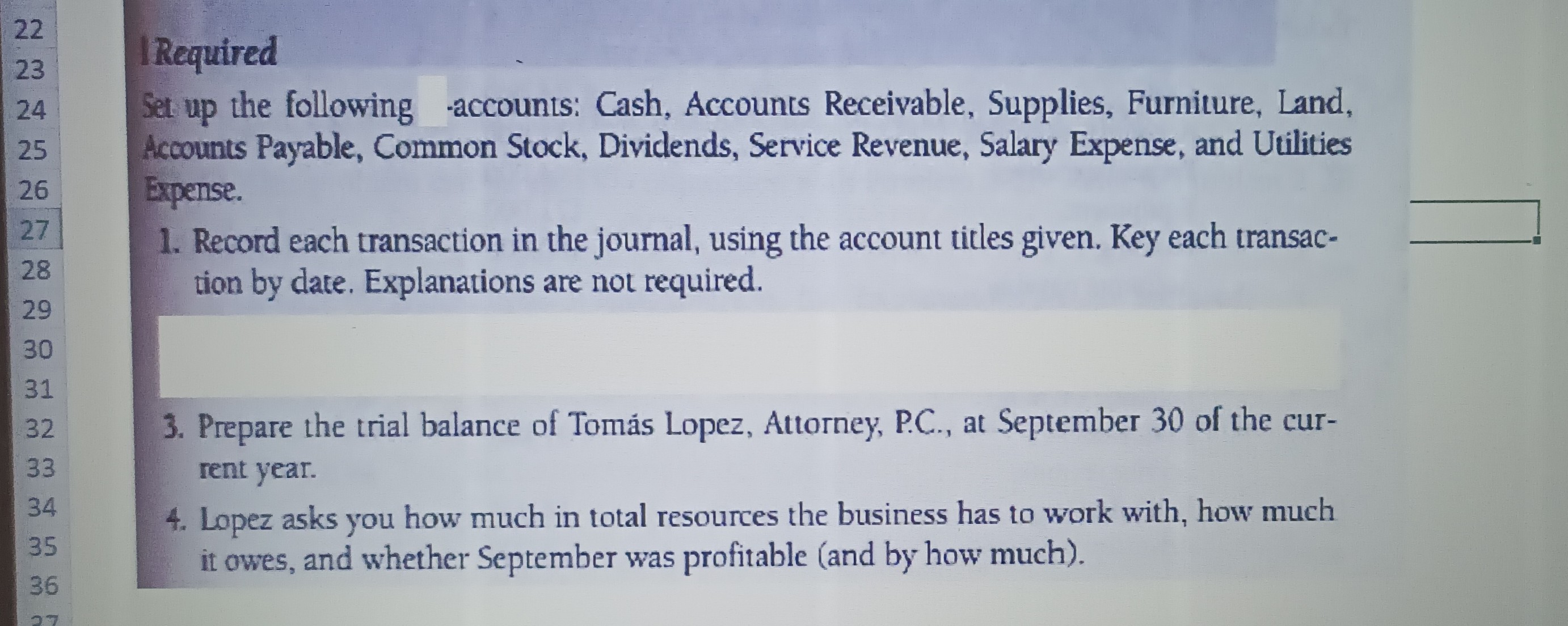 IRequired
Set up the following accounts: Cash, Accounts Receivable, Supplies, Furniture, Land, Acoounts Payable, Common Stock, Dividends, Service Revenue, Salary Expense, and Utilities Expense.
1. Record each transaction in the journal, using the account titles given. Key each transaction by date. Explanations are not required.
3. Prepare the trial balance of Tomás Lopez, Attorney, P.C., at September 30 of the current year.
4. Lopez asks you how much in total resources the business has to work with, how much it owes, and whether September was profitable (and by how much).