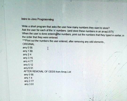 Intro to Java Programming
Write a short program that asks the user how many numbers they want to store?
Ask the user for each of the 'n' numbers (and store these numbers in an arrayLIST!)
When the user is done entering the numbers, print out the numbers that they typed in earlier, in
the order that they were entered.
***Print out the numbers the user entered, after removing any odd elements..
ORIGINAL:
I
arry 0 56
arry 1 88
arry 2 4
arry 3 15
arry 4 77
arry 5 12
arry 6 91
AFTER REMOVAL OF ODDS from Array List
arry 0 56
arry 1 4
arry 2 77
arry 3 91