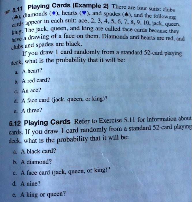 5.11 Playing Cards (Example 2) There are four suits: clubs (?), diamonds (?), hearts (?), and spades (?), and the following cards appear in each suit: ace, 2, 3, 4, 5, 6, 7, 8, 9, 10, jack, queen, king. The jack, queen, and king are called face cards because they have a drawing of a face on them. Diamonds and hearts are red, and clubs and spades are black. If you draw 1 card randomly from a standard 52-card playing deck, what is the probability that it will be: a. A heart? b. A red card? c. An ace? d. A face card (jack, queen, or king)? e. A three?

5.12 Playing Cards Refer to Exercise 5.11 for information about cards. If you draw 1 card randomly from a standard 52-card playing deck, what is the probability that it will be: a. A black card? b. A diamond? c. A face card (jack, queen, or king)? d. A nine? e. A king or queen?
