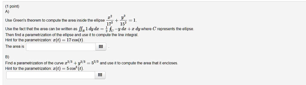 (1 point)
A)
Use Green's theorem to compute the area inside the ellipse fracx^217^2 + fracy^215^2 = 1.
Use the fact that the area can be written as iintR 1 , dy , dx = frac12 intC -y , dx + x , dy where C represents the ellipse.
Then find a parametrization of the ellipse and use it to compute the line integral.
Hint for the parametrization: x(t) = 17 cos(t).
The area is
B)
Find a parametrization of the curve x^2/3 + y^2/3 = 5^2/3 and use it to compute the area that it encloses.
Hint for the parametrization: x(t) = 5 cos^3(t).