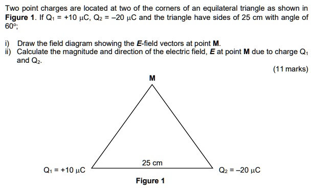 Two point charges are located at two of the corners of an equilateral triangle as shown in Figure 1. If Q1 = +10 ?uC, Q2 = ?20 ?uC and the triangle have sides of 25 cm with angle of 60°;
i) Draw the field diagram showing the E-field vectors at point M.
ii) Calculate the magnitude and direction of the electric field, E at point M due to charge Q1 and Q2.
M
25 cm
Q1 = +10 ?C
Q2 = ?20 ?C
Figure 1