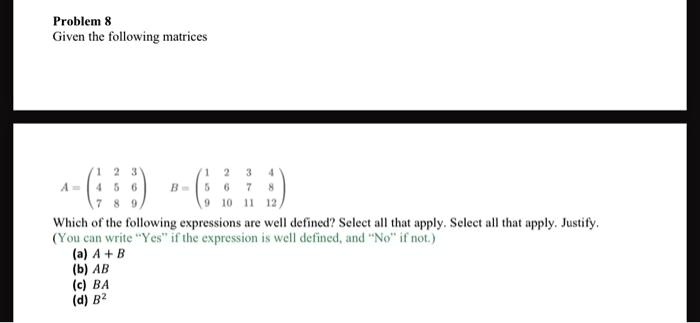 Problem 8
Given the following matrices

    A = 
        < p m a t r i x >
    ,    B = 
        < p m a t r i x >

Which of the following expressions are well defined? Select all that apply. Select all that apply. Justify.
(You can write “Yes” if the expression is well defined, and “No” if not.)
(a) A + B
(b) AB
(c) BA
(d) B^2