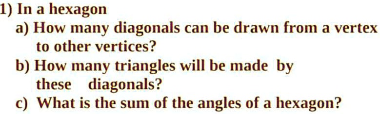 1) In a hexagon
a) How many diagonals can be drawn from a vertex
to other vertices?
b) How many triangles will be made by
these diagonals?
c) What is the sum of the angles of a hexagon?