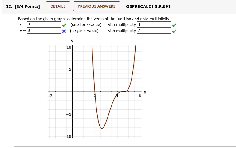 Based on the given graph, determine the zeros of the function and note multiplicity.
x = 2 (smaller x-value) with multiplicity 1
x = 5 (larger x-value) with multiplicity 3
