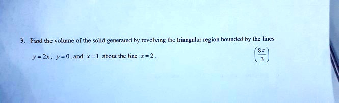 3. Find the volume of the solid generated by revolving the triangular region bounded by the lines
y = 2x, y = 0, and x = 1 about the line x = 2.