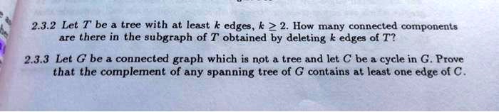 2.3.2 Let T be a tree with at least k edges, k ? 2. How many connected components are there in the subgraph of T obtained by deleting k edges of T?

2.3.3 Let G be a connected graph which is not a tree and let C be a cycle in G. Prove that the complement of any spanning tree of G contains at least one edge of C.