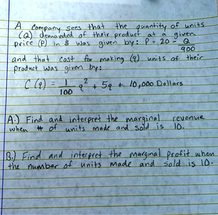 A company sees that the quantity of units (Q) demanded of their product at a given price (P) in was given by: P = 20 - Q/900
and that cost for making (q) units of their product was given by:
C (q) = 1/100 q^2 + 5q + 10,000 Dollars

A.) Find and interpret the marginal revenue when # of units made and sold is 10.

B.) Find and interpret the marginal profit when the number of units made and sold is 10.