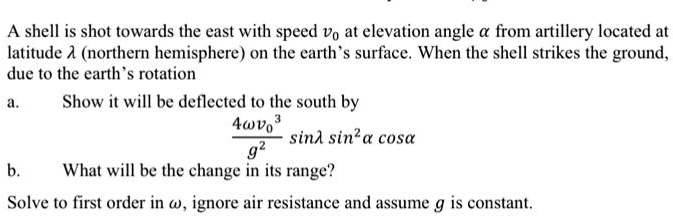 A shell is shot towards the east with speed v0 at elevation angle α from artillery located at
latitude λ (northern hemisphere) on the earth's surface. When the shell strikes the ground,
due to the earth's rotation
a. Show it will be deflected to the south by
(4ω v0^3)/(g^2)sinλsin^2αcosα
b. What will be the change in its range?
Solve to first order in ω, ignore air resistance and assume g is constant.