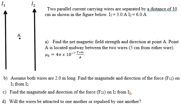 Two parallel current carrying wires are separated by a distance of 10 cm as shown in the figure below. I1 = 3.0 A I2 = 6.0 A

a) Find the net magnetic field strength and direction at point A. Point A is located midway between the two wires (5 cm from either wire).
?0 = 4? x 10^-7 (T*m)/A

b) Assume both wires are 2.0 m long. Find the magnitude and direction of the force (F12) on I1 from I2

c) Find the magnitude and direction of the force (F21) on I2 from I1

d) Will the wires be attracted to one another or repulsed by one another?