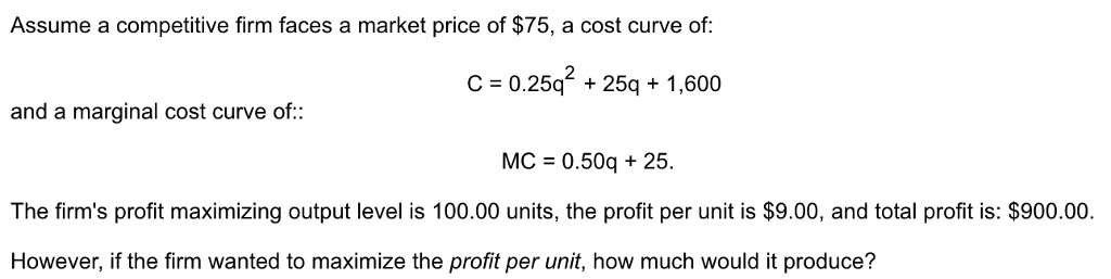Assume a competitive firm faces a market price of 75, a cost curve of:

C = 0.25q^2 + 25q + 1,600

and a marginal cost curve of::

MC = 0.50q + 25.

The firm's profit maximizing output level is 100.00 units, the profit per unit is9.00, and total profit is: 900.00.

However, if the firm wanted to maximize the profit per unit, how much would it produce?