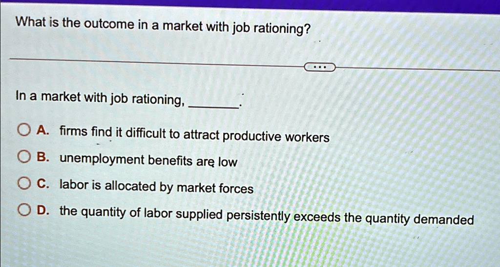 What is the outcome in a market with job rationing?
In a market with job rationing, 
A. firms find it difficult to attract productive workers
B. unemployment benefits are low
C. labor is allocated by market forces
D. the quantity of labor supplied persistently exceeds the quantity demanded