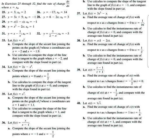 In Exercises 25 through 32, find the rate of change dy/dx where x = x0
25. y = 3; x0 = 2
26. y = -17; x0 = 14
27. y = 3x + 5; x0 = -1
28. y = 6 - 2x; x0 = 3
29. y = x(1 - x); x0 = -1
30. y = x^2 - 2x; x0 = 1
31. y = x - 1/x; x0 = 1
32. y = 1/(2-x); x0 = -3
33. Let f(x) = x^2.
a. Compute the slope of the secant line joining the points on the graph of f whose x coordinates are x = -2 and x = -1.9.
b. Use calculus to compute the slope of the line that is tangent to the graph when x = -2, and compare with the slope found in part (a).
34. Let f(x) = 2x - x^2.
a. Compute the slope of the secant line joining the points where x = 0 and x = 1/2.
b. Use calculus to compute the slope of the tangent line to the graph of f(x) at x = 0, and compare with the slope found in part (a).
35. Let f(x) = x^3.
a. Compute the slope of the secant line joining the points on the graph of f whose x coordinates are x = 1 and x = 1.1.
b. Use calculus to compute the slope of the line that is tangent to the graph when x = 1, and compare with the slope found in part (a).
36. Let f(x) = x/(x-1).
a. Compute the slope of the secant line joining the points where x = -1 and x = -1/2.
b. Use calculus to compute the slope of the tangent line to the graph of f(x) at x = -1, and compare with the slope found in part (a).
37. Let f(x) = 3x^2 - x.
a. Find the average rate of change of f(x) with respect to x as x changes from x = 0 to x = 1/16.
b. Use calculus to find the instantaneous rate of change of f(x) at x = 0, and compare with the average rate found in part (a).
38. Let f(x) = x(1 - 2x).
a. Find the average rate of change of f(x) with respect to x as x changes from x = 0 to x = 1/2.
b. Use calculus to find the instantaneous rate of change of f(x) at x = 0, and compare with the average rate found in part (a).
39. Let s(t) = (t-1)/(t+1).
a. Find the average rate of change of s(t) with respect to t as t changes from t = -1/2 to t = 0.
b. Use calculus to find the instantaneous rate of change of s(t) at t = -1/2, and compare with the average rate found in part (a).
40. Let s(t) = sqrt(t).
a. Find the average rate of change of s(t) with respect to t as t changes from t = 1 to t = 1/4.
b. Use calculus to find the instantaneous rate of change of s(t) at t = 1, and compare with the average rate found in part (a).