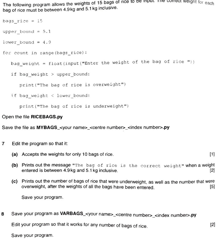 The following program allows the weights of 15 bags of rice to be input. The correct weight for each
bag of rice must be between 4.9 kg and 5.1 kg inclusive.
bagsrice = 15
upperbound = 5.1
lower bound = 4.9
for count in range (bagsrice):
bagweight = float (input("Enter the weight of the bag of rice "))
if bagweight > upperbound:
print("The bag of rice is overweight")
if bagweight < lowerbound:
print("The bag of rice is underweight")
Open the file RICEBAGS.py
Save the file as MYBAGS<your name><centre number><index number>.py
7
Edit the program so that it:
(a) Accepts the weights for only 10 bags of rice.
[1]
(b) Prints out the message "The bag of rice is the correct weight" when a weight
entered is between 4.9 kg and 5.1 kg inclusive.
[2]
(c) Prints out the number of bags of rice that were underweight, as well as the number that were
overweight, after the weights of all the bags have been entered.
[5]
Save your program.
8
Save your program as VARBAGS<your name><centre number><index number>.py
Edit your program so that it works for any number of bags of rice.
Save your program.
[2]