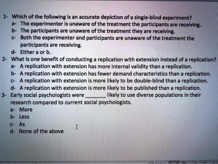1- Which of the following is an accurate depiction of a single-blind experiment?
a- The experimenter is unaware of the treatment the participants are receiving.
b- The participants are unaware of the treatment they are receiving.
c- Both the experimenter and participants are unaware of the treatment the participants are receiving.
d- Either a or b.
2- What is one benefit of conducting a replication with extension instead of a replication?
a- A replication with extension has more internal validity than a replication.
b- A replication with extension has fewer demand characteristics than a replication.
c- A replication with extension is more likely to be double-blind than a replication.
d- A replication with extension is more likely to be published than a replication.
3- Early social psychologists were  likely to use diverse populations in their research compared to current social psychologists.
a- More
b- Less
c- As
d- None of the above